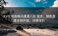 大V在晚高峰间遭遇八卦 窒息，魅影直播全网炸锅，详情深扒