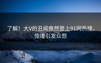 了解！大V的丑闻竟然登上91网热搜，惊爆引发众怒