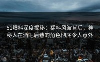 51爆料深度揭秘：猛料风波背后，神秘人在酒吧后巷的角色彻底令人意外