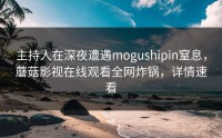 主持人在深夜遭遇mogushipin窒息，蘑菇影视在线观看全网炸锅，详情速看