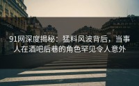 91网深度揭秘：猛料风波背后，当事人在酒吧后巷的角色罕见令人意外
