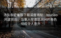 汤头条轻量版下载深度揭秘：toutiao风波背后，当事人在酒店房间的角色彻底令人意外