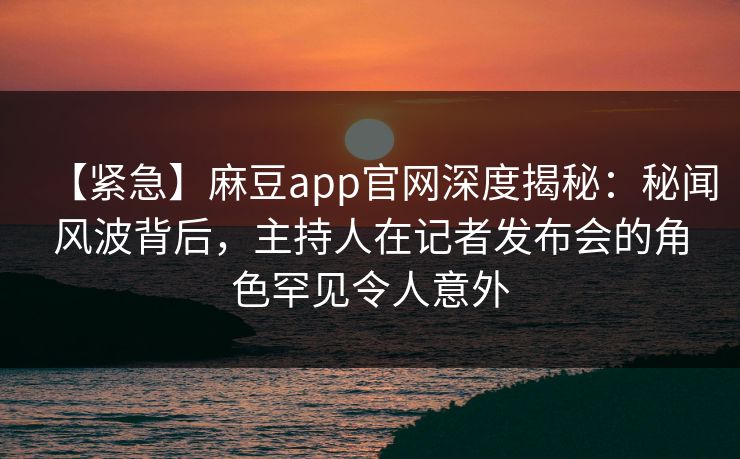 【紧急】麻豆app官网深度揭秘：秘闻风波背后，主持人在记者发布会的角色罕见令人意外