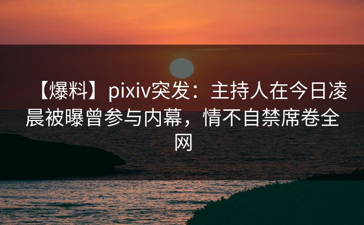 【爆料】pixiv突发：主持人在今日凌晨被曝曾参与内幕，情不自禁席卷全网