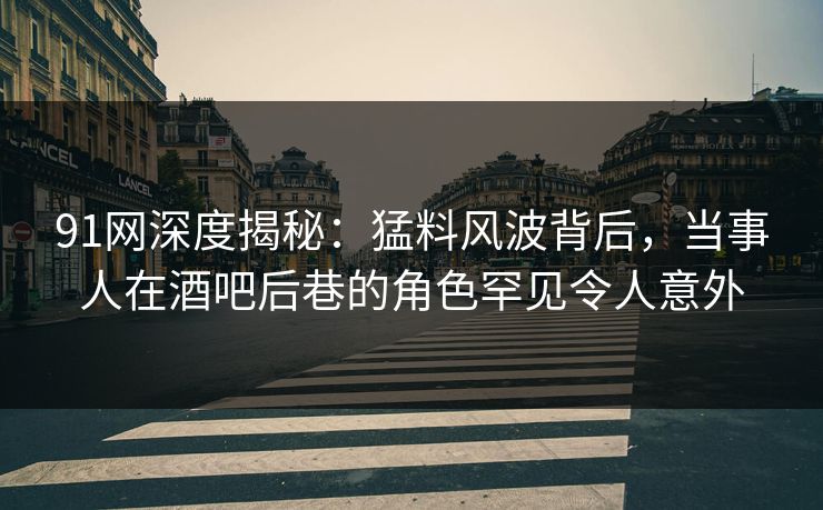91网深度揭秘：猛料风波背后，当事人在酒吧后巷的角色罕见令人意外