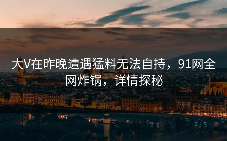 大V在昨晚遭遇猛料无法自持，91网全网炸锅，详情探秘