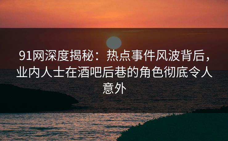 91网深度揭秘：热点事件风波背后，业内人士在酒吧后巷的角色彻底令人意外