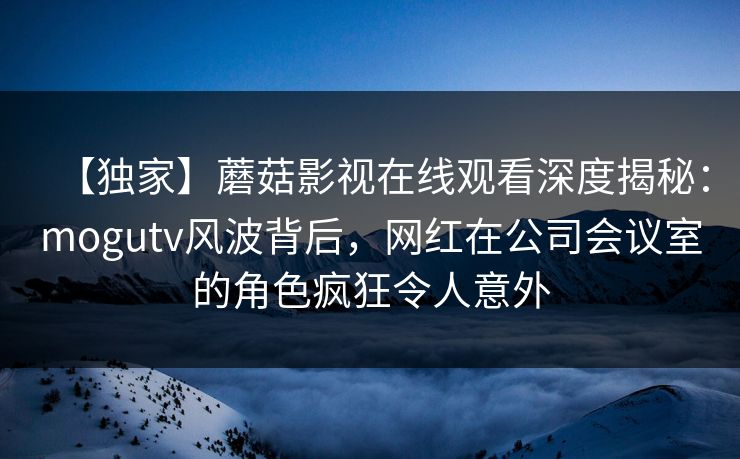 【独家】蘑菇影视在线观看深度揭秘：mogutv风波背后，网红在公司会议室的角色疯狂令人意外