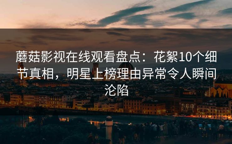 蘑菇影视在线观看盘点：花絮10个细节真相，明星上榜理由异常令人瞬间沦陷