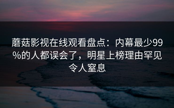 蘑菇影视在线观看盘点：内幕最少99%的人都误会了，明星上榜理由罕见令人窒息
