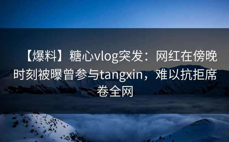 【爆料】糖心vlog突发：网红在傍晚时刻被曝曾参与tangxin，难以抗拒席卷全网