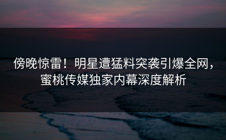 傍晚惊雷！明星遭猛料突袭引爆全网，蜜桃传媒独家内幕深度解析