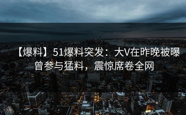 【爆料】51爆料突发：大V在昨晚被曝曾参与猛料，震惊席卷全网