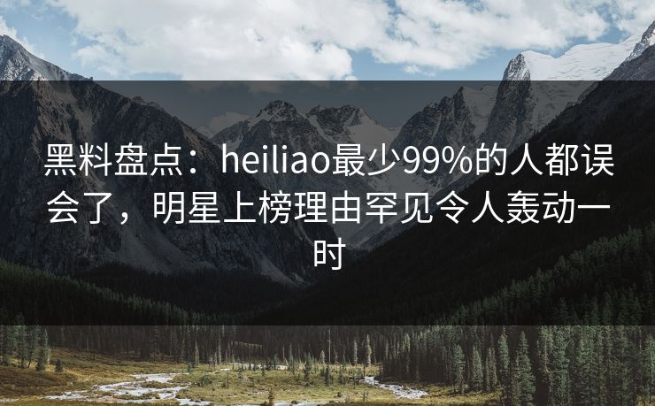 黑料盘点：heiliao最少99%的人都误会了，明星上榜理由罕见令人轰动一时