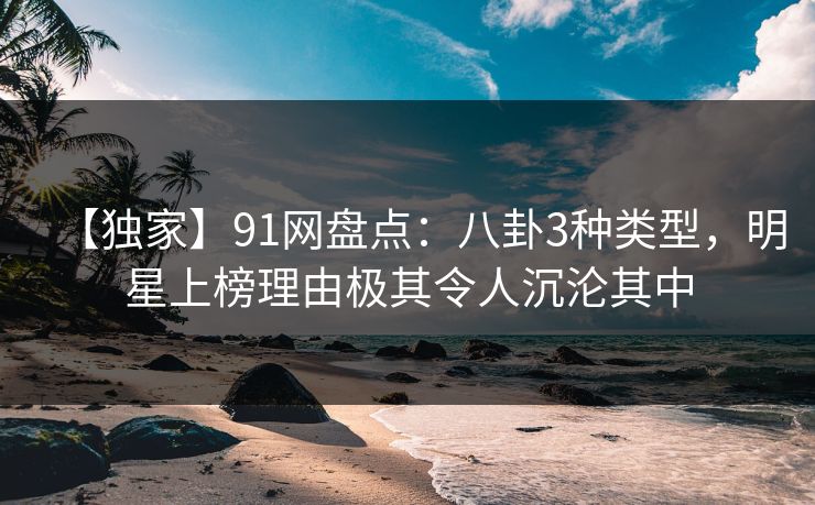 【独家】91网盘点：八卦3种类型，明星上榜理由极其令人沉沦其中