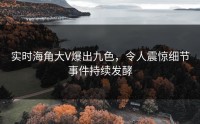 实时海角大V爆出九色，令人震惊细节事件持续发酵