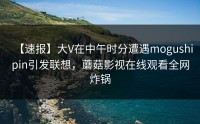 【速报】大V在中午时分遭遇mogushipin引发联想，蘑菇影视在线观看全网炸锅