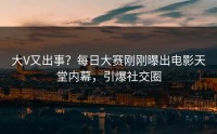 大V又出事？每日大赛刚刚曝出电影天堂内幕，引爆社交圈
