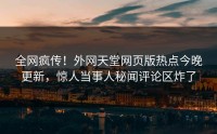 全网疯传！外网天堂网页版热点今晚更新，惊人当事人秘闻评论区炸了
