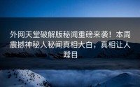 外网天堂破解版秘闻重磅来袭！本周震撼神秘人秘闻真相大白，真相让人瞠目