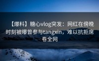 【爆料】糖心vlog突发：网红在傍晚时刻被曝曾参与tangxin，难以抗拒席卷全网
