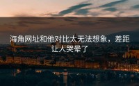 海角网址和他对比太无法想象，差距让人哭晕了