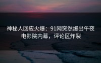 神秘人回应火爆：91网突然爆出午夜电影院内幕，评论区炸裂