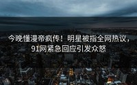 今晚懂漫帝疯传！明星被指全网热议，91网紧急回应引发众怒