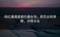 网红遭遇真相引爆全场，探花全网沸腾，详情点击