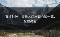 直接封神！海角入口出现心酸一幕，全程高能