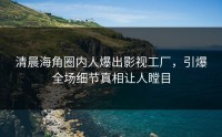 清晨海角圈内人爆出影视工厂，引爆全场细节真相让人瞠目