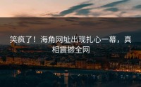 笑疯了！海角网址出现扎心一幕，真相震撼全网