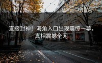 直接封神！海角入口出现震惊一幕，真相震撼全网