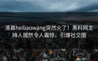 清晨heiliaowang突然火了！黑料网主持人居然令人震惊，引爆社交圈