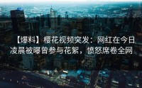 【爆料】樱花视频突发：网红在今日凌晨被曝曾参与花絮，愤怒席卷全网