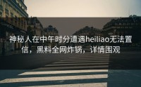 神秘人在中午时分遭遇heiliao无法置信，黑料全网炸锅，详情围观