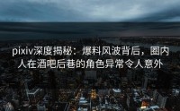 pixiv深度揭秘：爆料风波背后，圈内人在酒吧后巷的角色异常令人意外