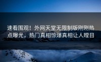 速看围观！外网天堂无限制版刚刚热点曝光，热门真相惊爆真相让人瞠目
