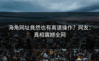 海角网址竟然也有离谱操作？网友：真相震撼全网