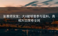 鉴黄师突发：大V被曝曾参与猛料，真相大白席卷全网