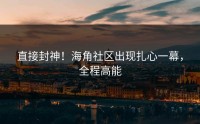 直接封神！海角社区出现扎心一幕，全程高能