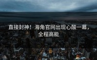 直接封神！海角官网出现心酸一幕，全程高能