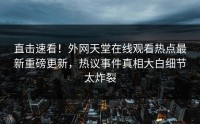 直击速看！外网天堂在线观看热点最新重磅更新，热议事件真相大白细节太炸裂