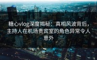 糖心vlog深度揭秘：真相风波背后，主持人在机场贵宾室的角色异常令人意外