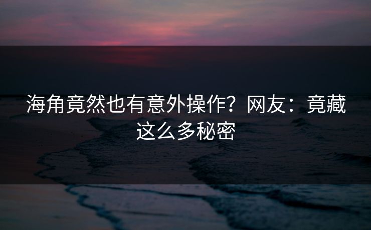 海角竟然也有意外操作？网友：竟藏这么多秘密