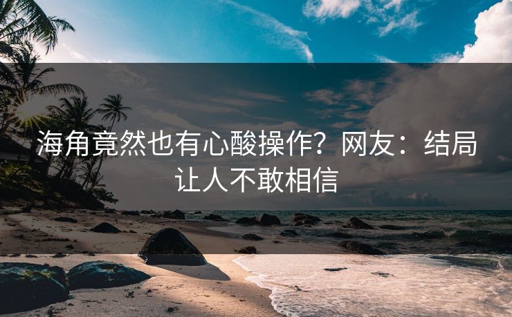海角竟然也有心酸操作？网友：结局让人不敢相信