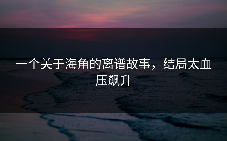 一个关于海角的离谱故事，结局太血压飙升