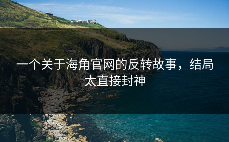 一个关于海角官网的反转故事，结局太直接封神