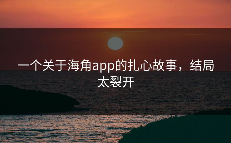 一个关于海角app的扎心故事，结局太裂开