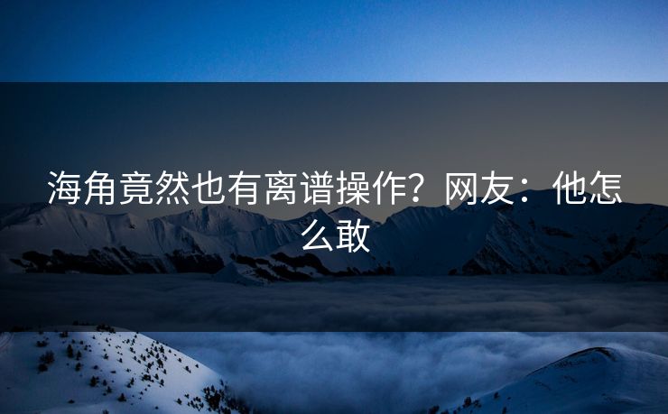 海角竟然也有离谱操作？网友：他怎么敢